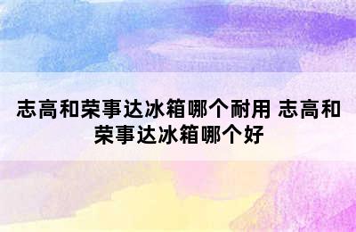 志高和荣事达冰箱哪个耐用 志高和荣事达冰箱哪个好